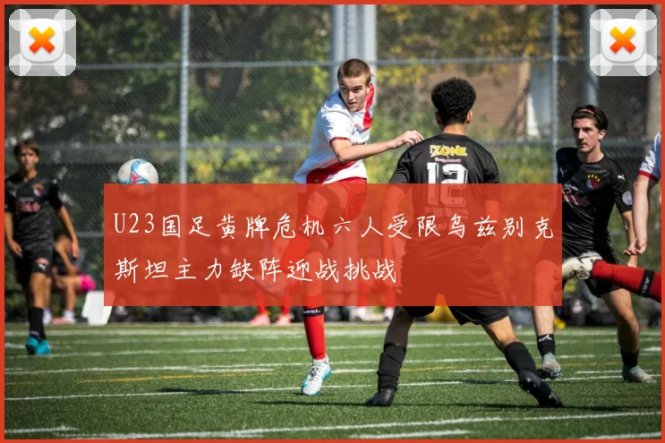 U23国足黄牌危机六人受限乌兹别克斯坦主力缺阵迎战挑战