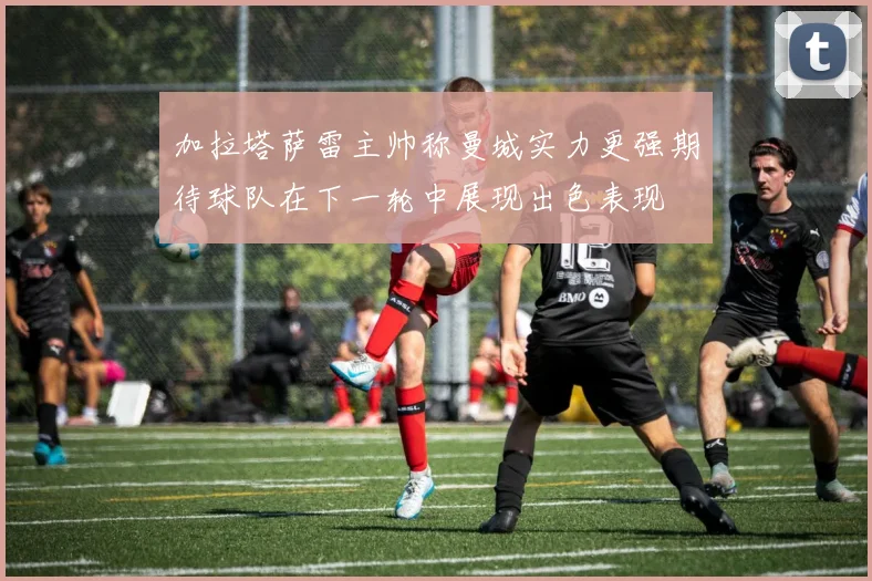 加拉塔萨雷主帅称曼城实力更强期待球队在下一轮中展现出色表现