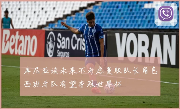 库尼亚谈未来不考虑曼联队长角色西班牙队有望夺冠世界杯