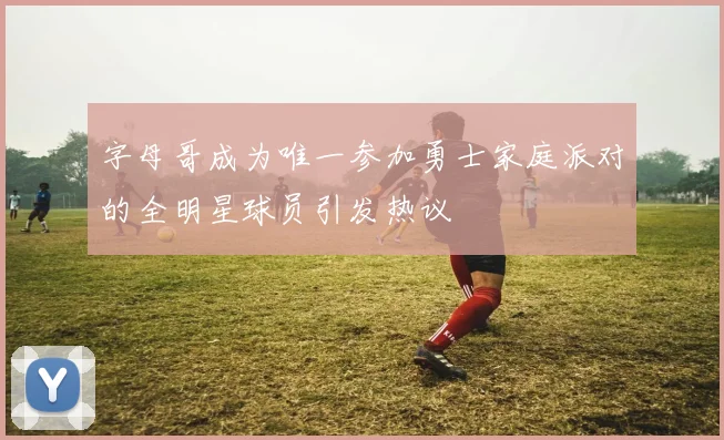 字母哥成为唯一参加勇士家庭派对的全明星球员引发热议