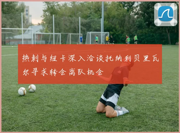 热刺与纽卡深入洽谈托纳利贝里瓦尔寻求转会离队机会