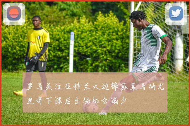 罗马关注亚特兰大边锋苏莱马纳尤里奇下课后出场机会减少