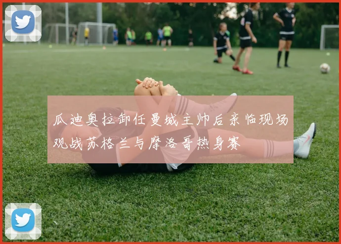 瓜迪奥拉卸任曼城主帅后亲临现场观战苏格兰与摩洛哥热身赛