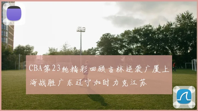 CBA第23轮精彩回顾吉林逆袭广厦上海战胜广东辽宁加时力克江苏