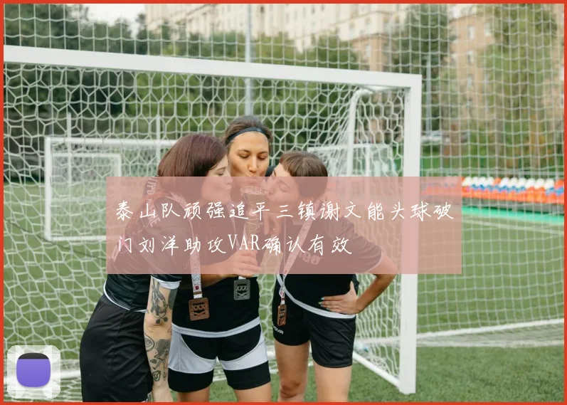 泰山队顽强追平三镇谢文能头球破门刘洋助攻VAR确认有效