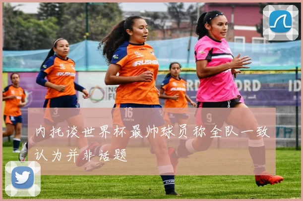 内托谈世界杯最帅球员称全队一致认为并非话题