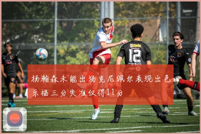 杨瀚森未能出场克尼佩尔表现出色乐福三分失准仅得11分
