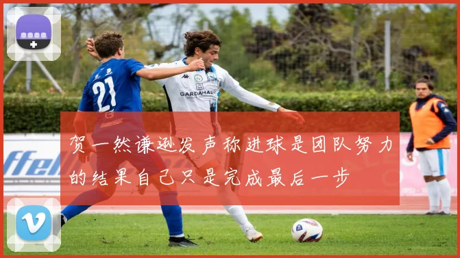 贺一然谦逊发声称进球是团队努力的结果自己只是完成最后一步