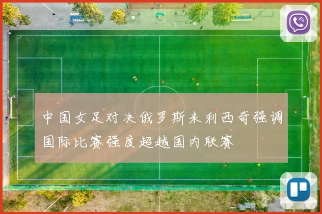 中国女足对决俄罗斯米利西奇强调国际比赛强度超越国内联赛