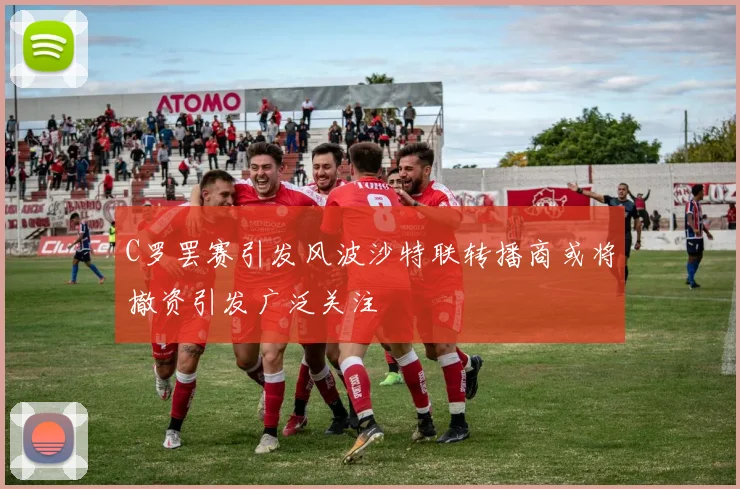 C罗罢赛引发风波沙特联转播商或将撤资引发广泛关注