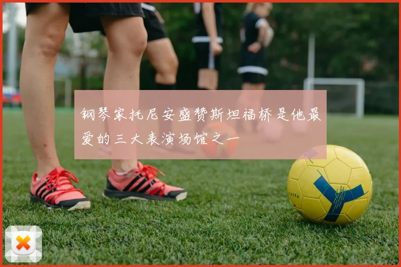 钢琴家托尼安盛赞斯坦福桥是他最爱的三大表演场馆之一