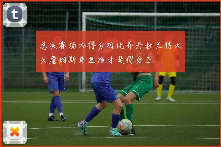 总决赛场均得分对比乔丹杜兰特大头詹姆斯库里谁才是得分王