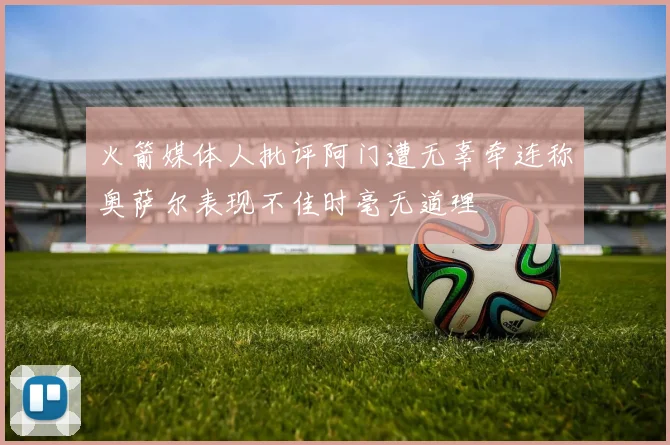火箭媒体人批评阿门遭无辜牵连称奥萨尔表现不佳时毫无道理