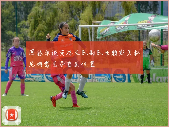 图赫尔谈英格兰队副队长赖斯贝林厄姆需竞争首发位置