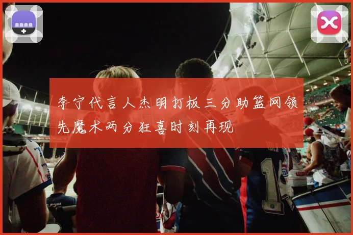 李宁代言人杰明打板三分助篮网领先魔术两分狂喜时刻再现