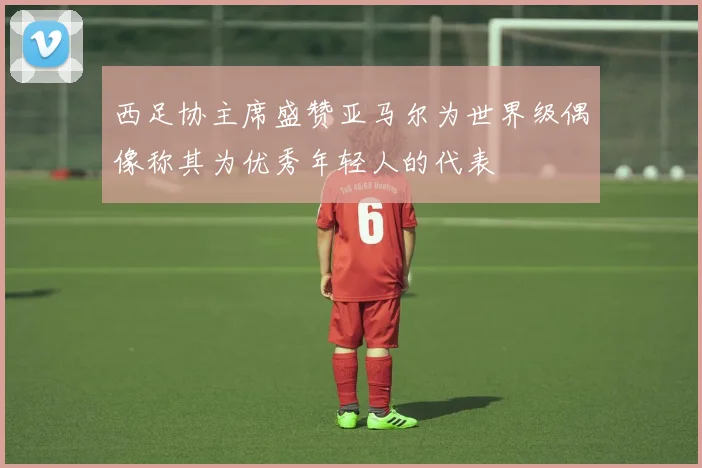 西足协主席盛赞亚马尔为世界级偶像称其为优秀年轻人的代表