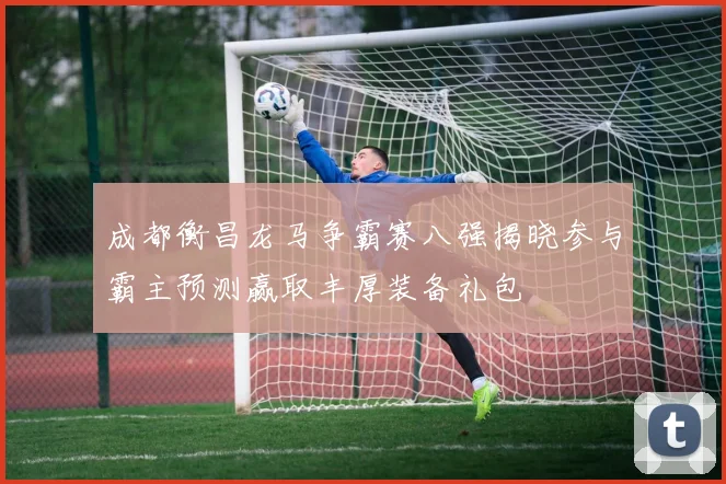 成都衡昌龙马争霸赛八强揭晓参与霸主预测赢取丰厚装备礼包