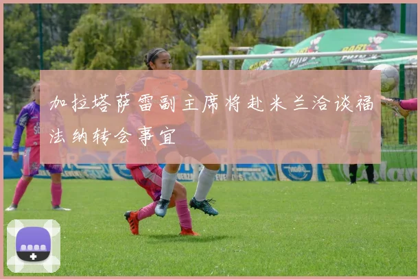 加拉塔萨雷副主席将赴米兰洽谈福法纳转会事宜