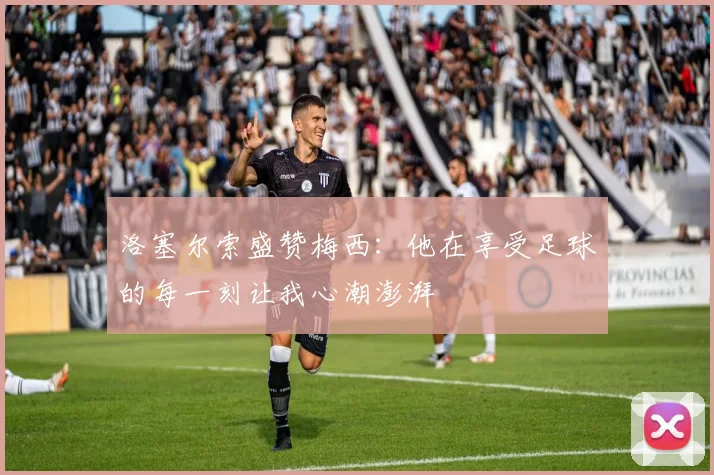 洛塞尔索盛赞梅西：他在享受足球的每一刻让我心潮澎湃