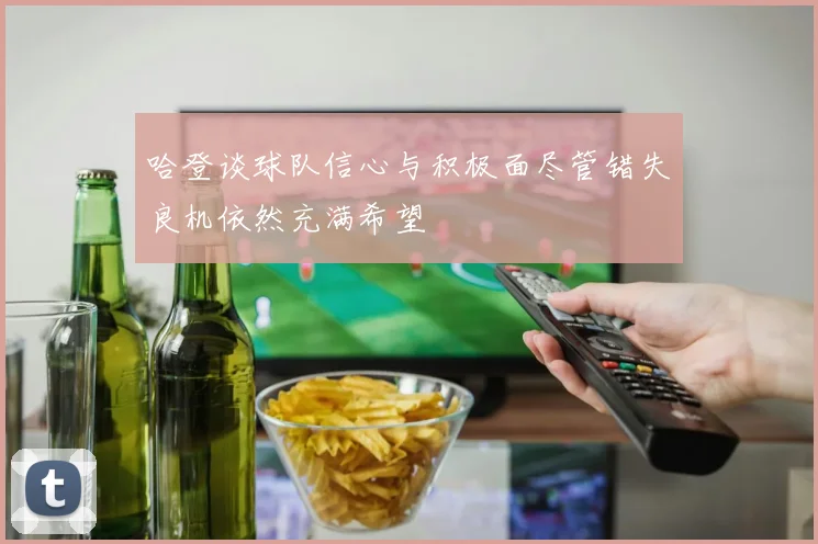 哈登谈球队信心与积极面尽管错失良机依然充满希望