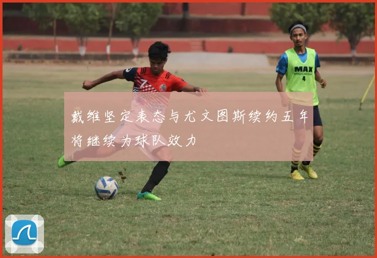 戴维坚定表态与尤文图斯续约五年将继续为球队效力