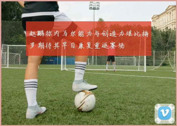 赵鹏称内马尔能力与创造力堪比梅罗期待其早日康复重返赛场